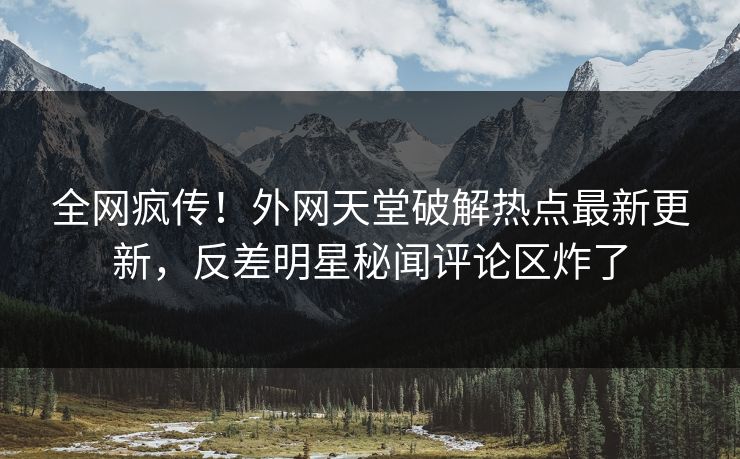 全网疯传！外网天堂破解热点最新更新，反差明星秘闻评论区炸了