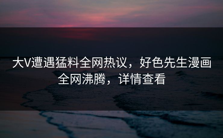 大V遭遇猛料全网热议，好色先生漫画全网沸腾，详情查看