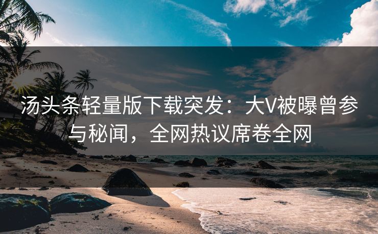 汤头条轻量版下载突发：大V被曝曾参与秘闻，全网热议席卷全网