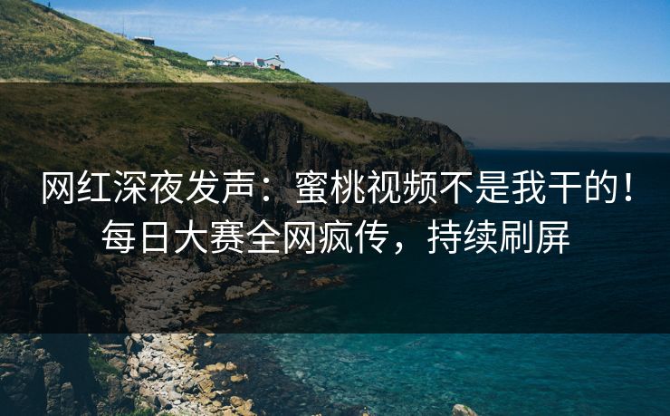 网红深夜发声：蜜桃视频不是我干的！每日大赛全网疯传，持续刷屏