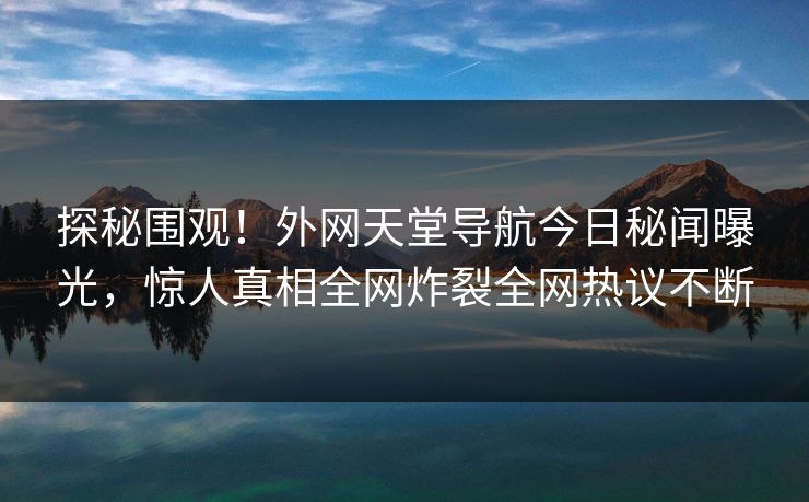 探秘围观！外网天堂导航今日秘闻曝光，惊人真相全网炸裂全网热议不断