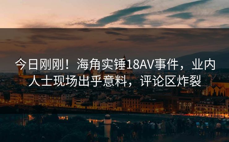 今日刚刚！海角实锤18AV事件，业内人士现场出乎意料，评论区炸裂