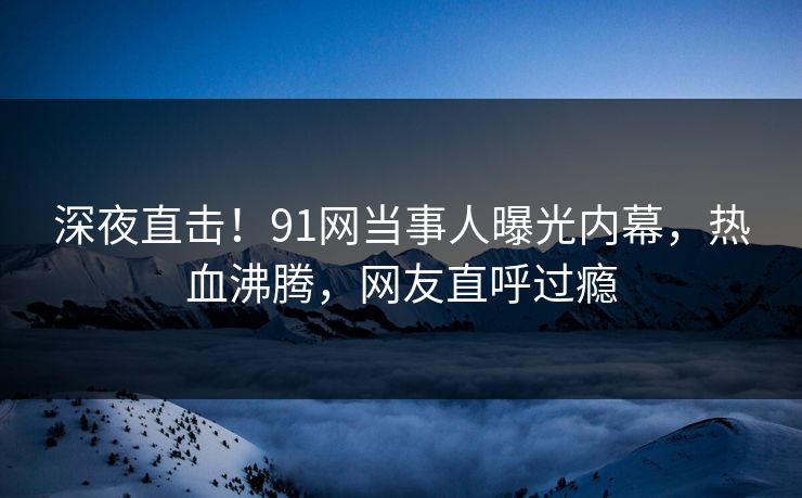 深夜直击！91网当事人曝光内幕，热血沸腾，网友直呼过瘾