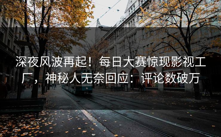 深夜风波再起！每日大赛惊现影视工厂，神秘人无奈回应：评论数破万