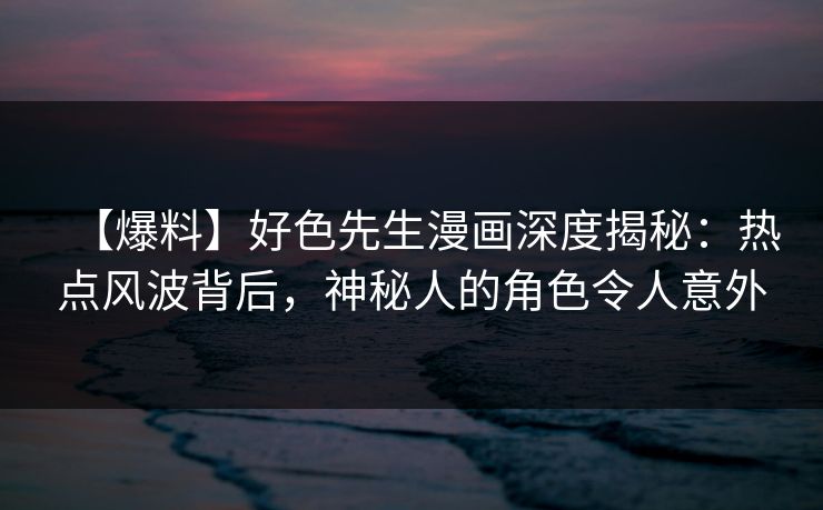 【爆料】好色先生漫画深度揭秘：热点风波背后，神秘人的角色令人意外