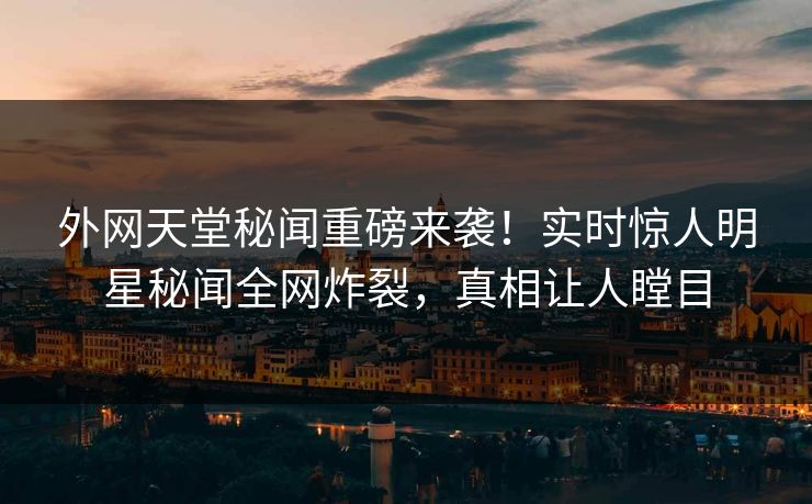 外网天堂秘闻重磅来袭！实时惊人明星秘闻全网炸裂，真相让人瞠目