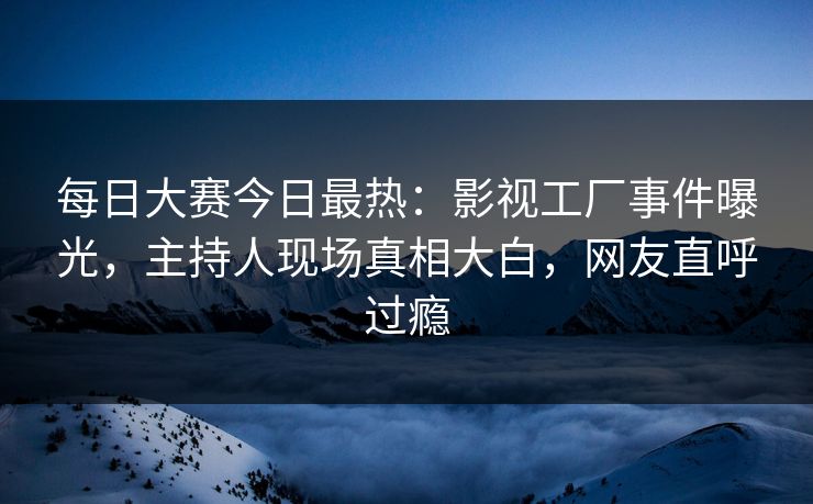 每日大赛今日最热：影视工厂事件曝光，主持人现场真相大白，网友直呼过瘾
