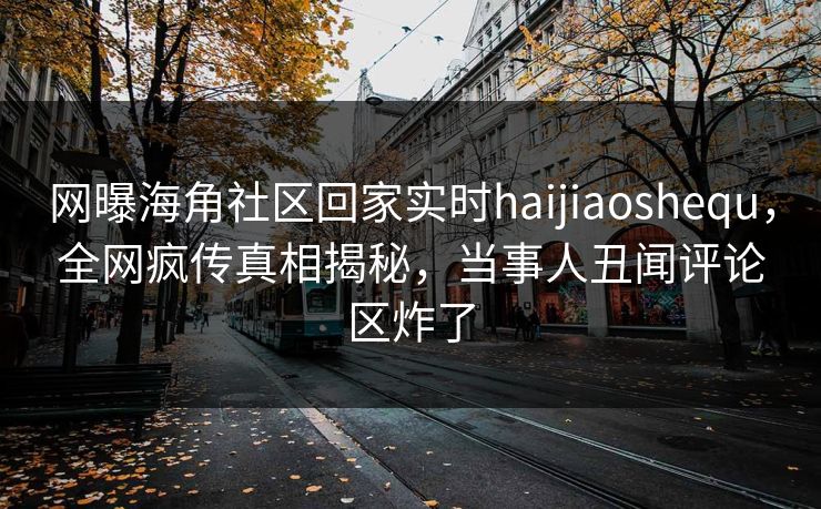 网曝海角社区回家实时haijiaoshequ，全网疯传真相揭秘，当事人丑闻评论区炸了
