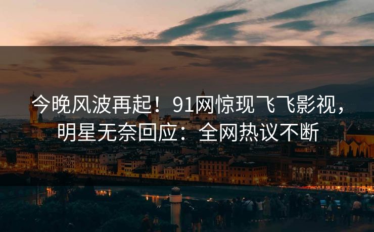 今晚风波再起！91网惊现飞飞影视，明星无奈回应：全网热议不断
