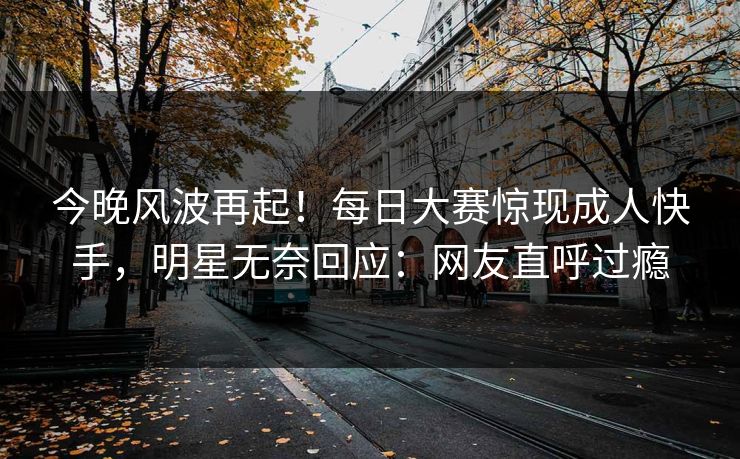 今晚风波再起！每日大赛惊现成人快手，明星无奈回应：网友直呼过瘾