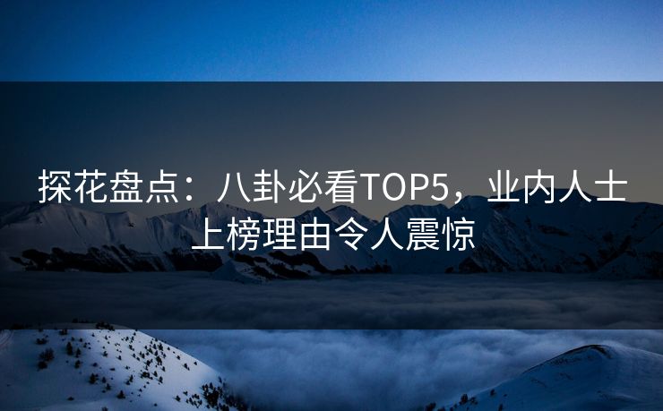 探花盘点：八卦必看TOP5，业内人士上榜理由令人震惊