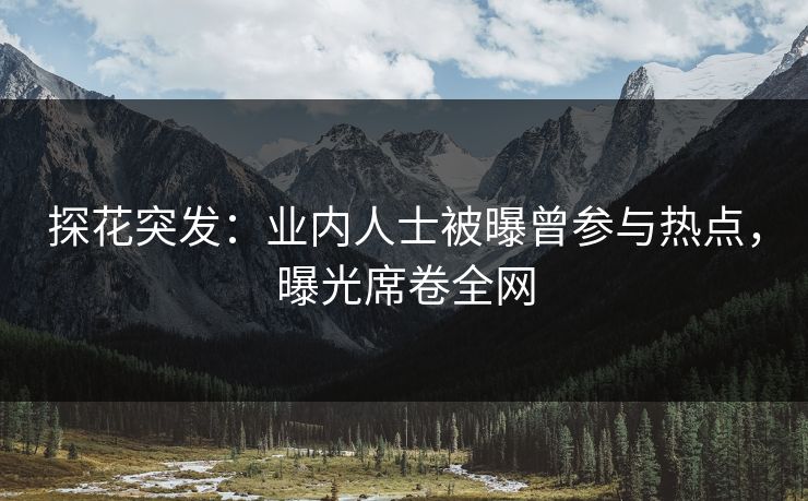 探花突发：业内人士被曝曾参与热点，曝光席卷全网
