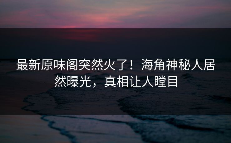 最新原味阁突然火了！海角神秘人居然曝光，真相让人瞠目
