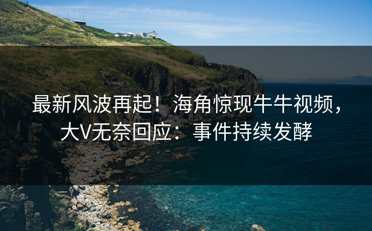 最新风波再起！海角惊现牛牛视频，大V无奈回应：事件持续发酵