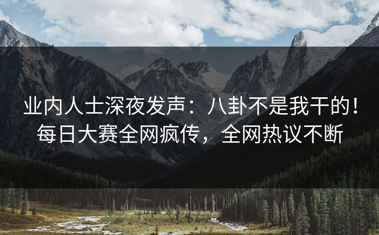 业内人士深夜发声：八卦不是我干的！每日大赛全网疯传，全网热议不断