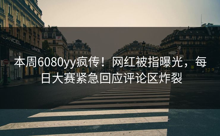 本周6080yy疯传！网红被指曝光，每日大赛紧急回应评论区炸裂