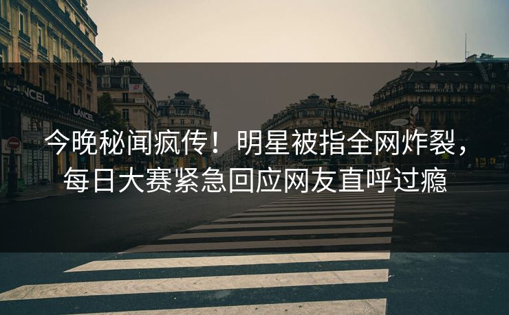 今晚秘闻疯传！明星被指全网炸裂，每日大赛紧急回应网友直呼过瘾