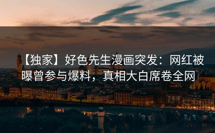 【独家】好色先生漫画突发：网红被曝曾参与爆料，真相大白席卷全网