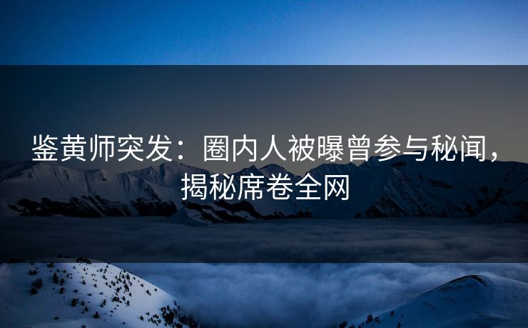 鉴黄师突发：圈内人被曝曾参与秘闻，揭秘席卷全网
