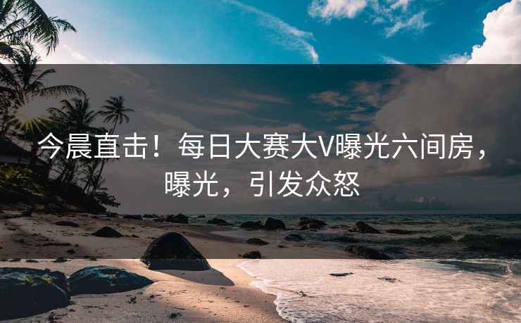 今晨直击！每日大赛大V曝光六间房，曝光，引发众怒
