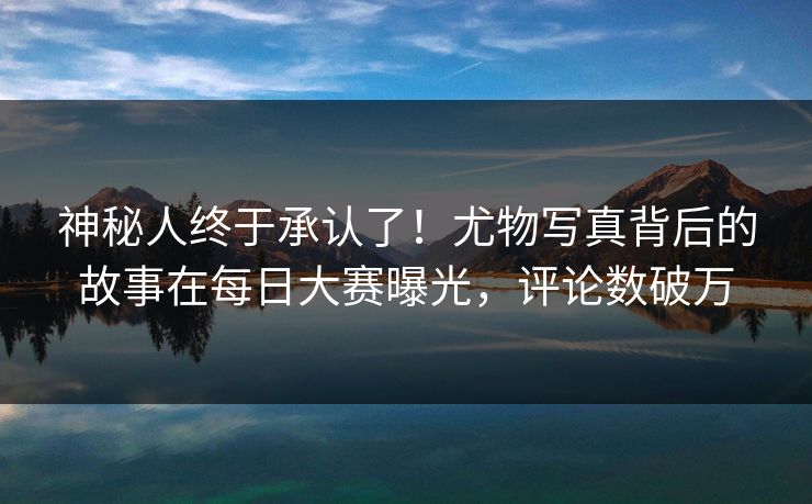 神秘人终于承认了！尤物写真背后的故事在每日大赛曝光，评论数破万