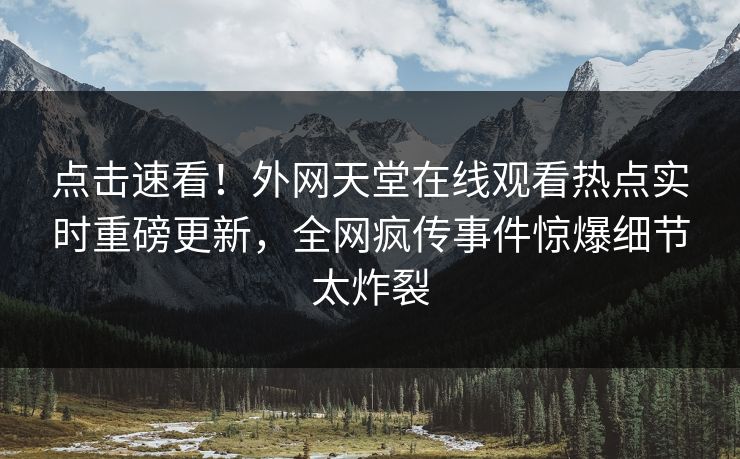 点击速看！外网天堂在线观看热点实时重磅更新，全网疯传事件惊爆细节太炸裂