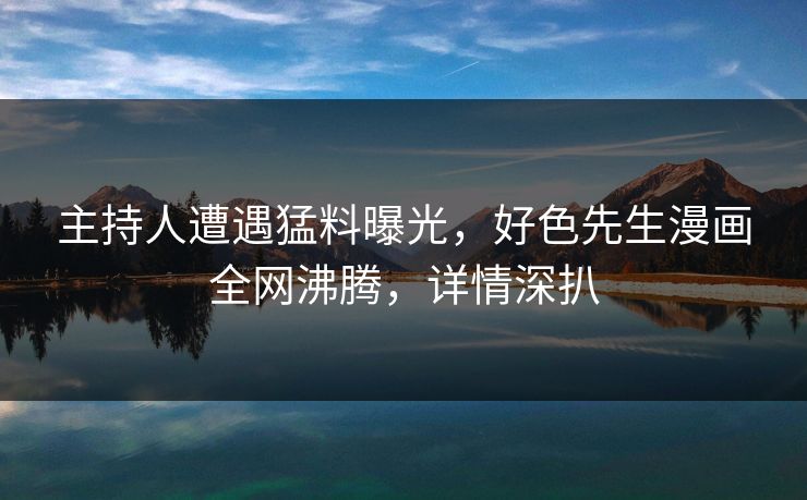 主持人遭遇猛料曝光，好色先生漫画全网沸腾，详情深扒