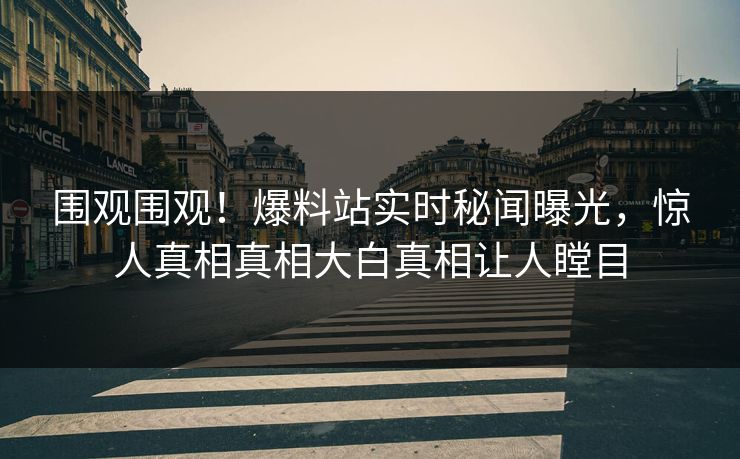 围观围观！爆料站实时秘闻曝光，惊人真相真相大白真相让人瞠目