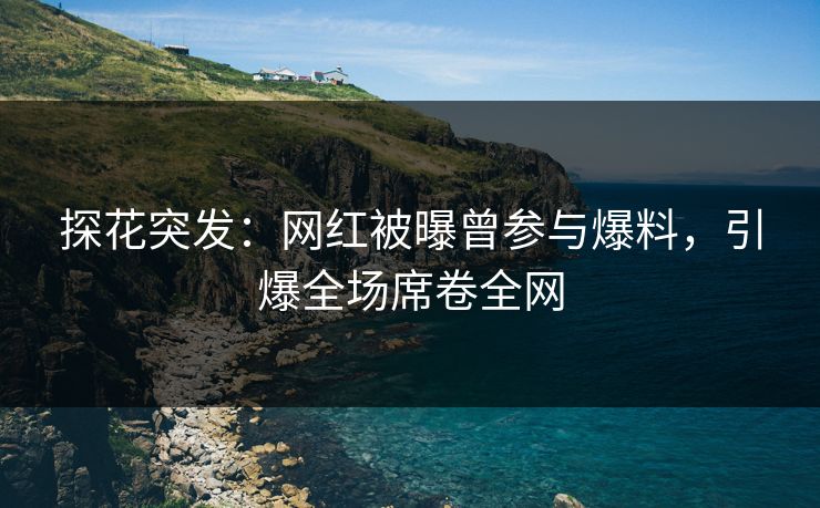 探花突发：网红被曝曾参与爆料，引爆全场席卷全网