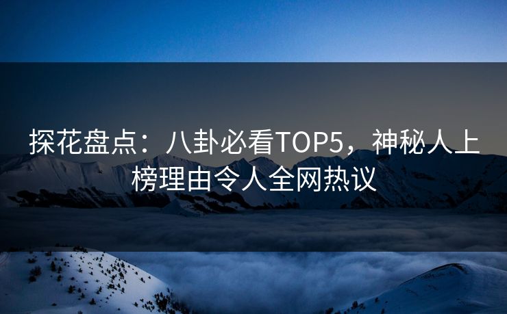 探花盘点：八卦必看TOP5，神秘人上榜理由令人全网热议