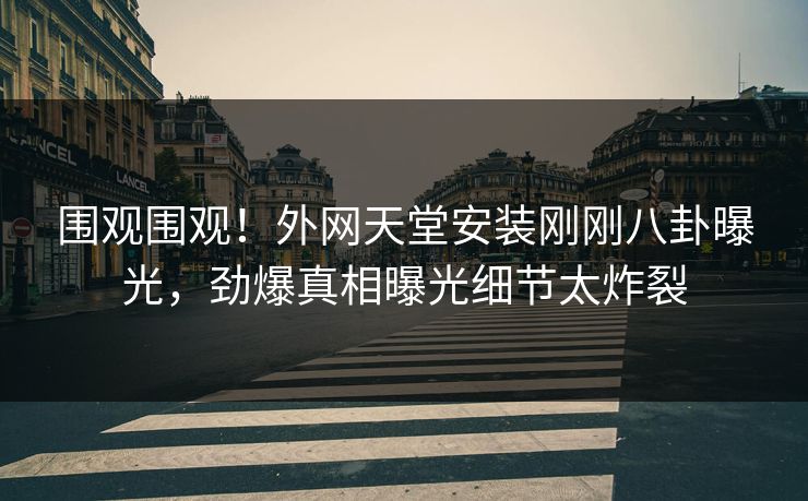 围观围观！外网天堂安装刚刚八卦曝光，劲爆真相曝光细节太炸裂