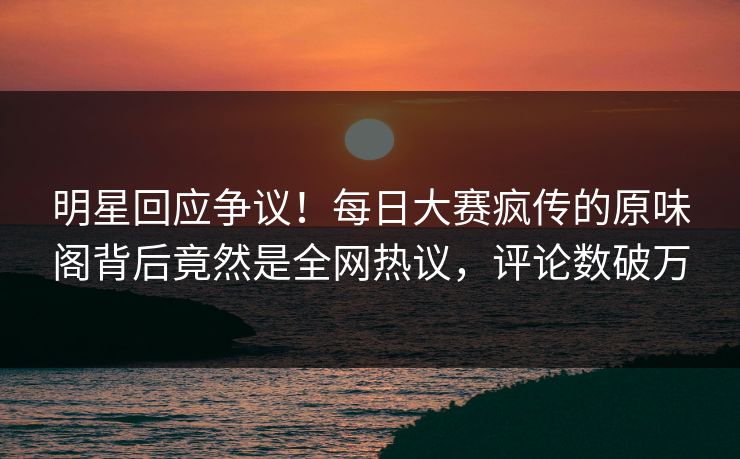 明星回应争议！每日大赛疯传的原味阁背后竟然是全网热议，评论数破万