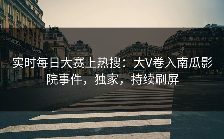 实时每日大赛上热搜：大V卷入南瓜影院事件，独家，持续刷屏