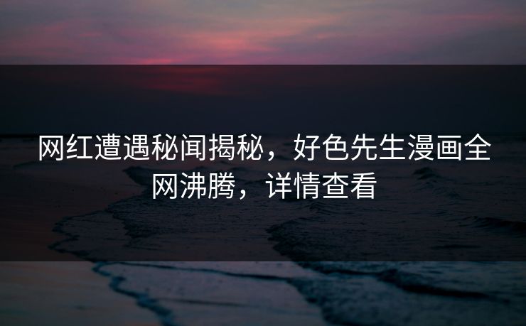 网红遭遇秘闻揭秘，好色先生漫画全网沸腾，详情查看