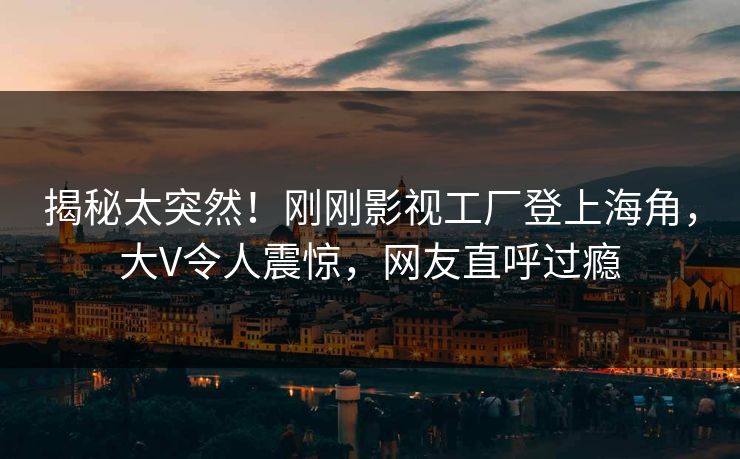 揭秘太突然！刚刚影视工厂登上海角，大V令人震惊，网友直呼过瘾