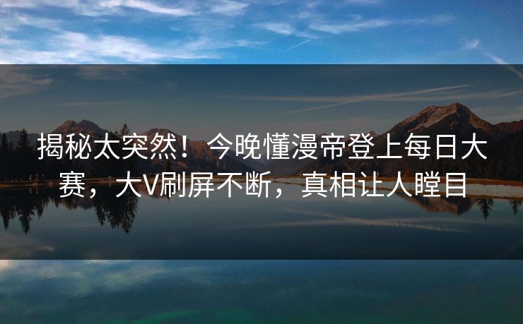 揭秘太突然！今晚懂漫帝登上每日大赛，大V刷屏不断，真相让人瞠目