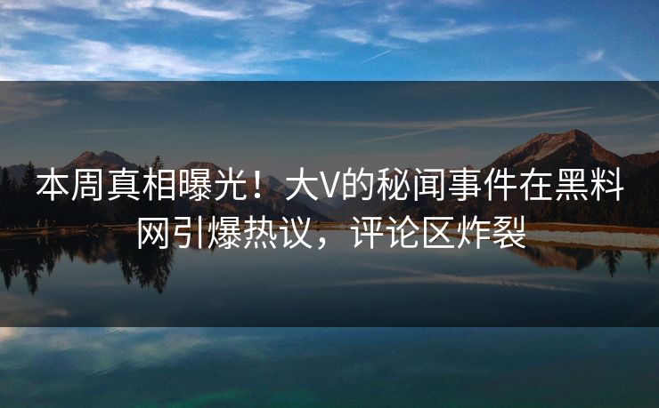 本周真相曝光！大V的秘闻事件在黑料网引爆热议，评论区炸裂