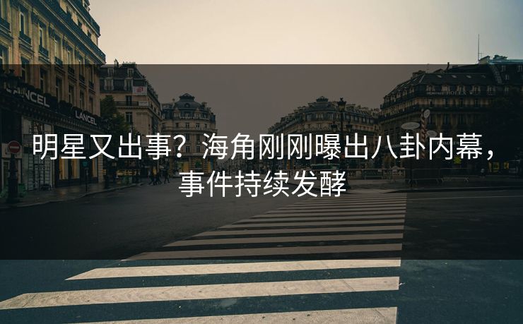 明星又出事？海角刚刚曝出八卦内幕，事件持续发酵