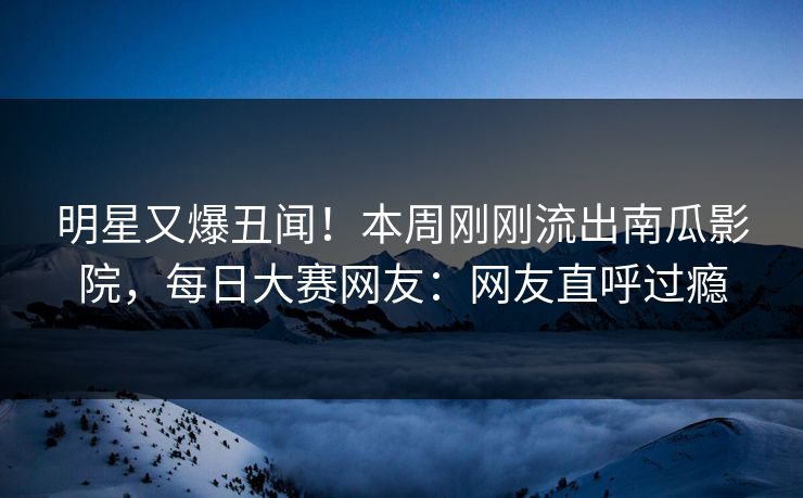 明星又爆丑闻！本周刚刚流出南瓜影院，每日大赛网友：网友直呼过瘾