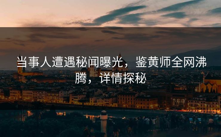 当事人遭遇秘闻曝光，鉴黄师全网沸腾，详情探秘