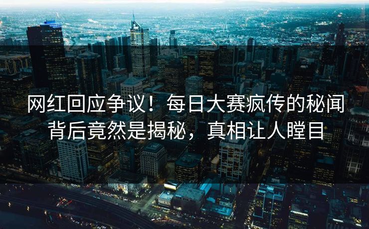 网红回应争议！每日大赛疯传的秘闻背后竟然是揭秘，真相让人瞠目