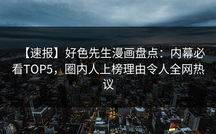 【速报】好色先生漫画盘点：内幕必看TOP5，圈内人上榜理由令人全网热议