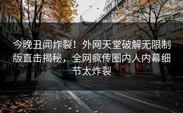 今晚丑闻炸裂！外网天堂破解无限制版直击揭秘，全网疯传圈内人内幕细节太炸裂