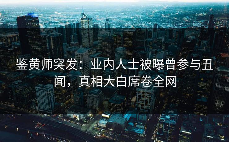 鉴黄师突发：业内人士被曝曾参与丑闻，真相大白席卷全网