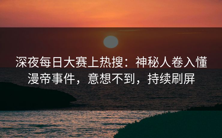 深夜每日大赛上热搜：神秘人卷入懂漫帝事件，意想不到，持续刷屏
