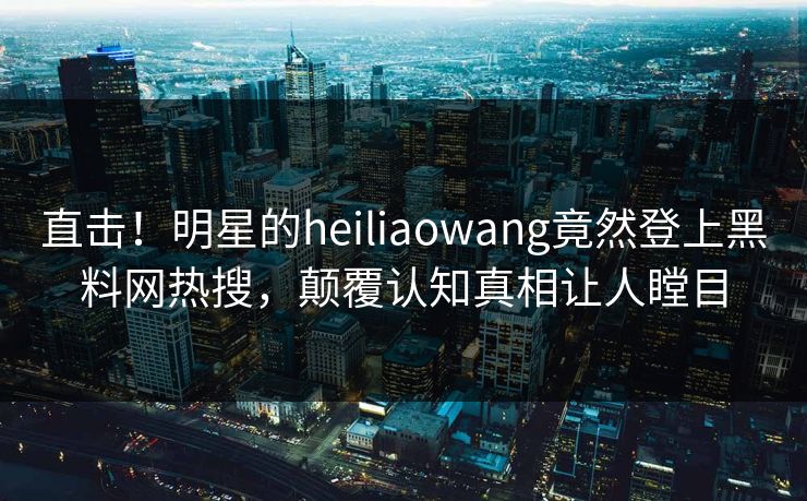 直击！明星的heiliaowang竟然登上黑料网热搜，颠覆认知真相让人瞠目