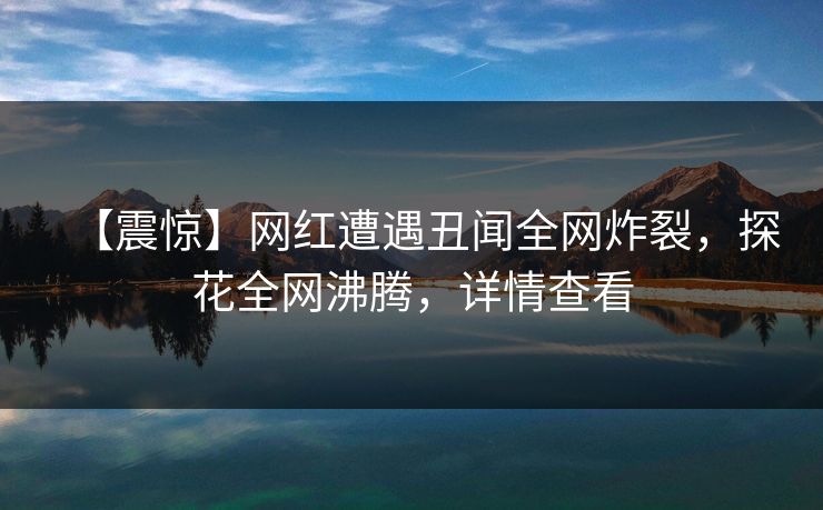 【震惊】网红遭遇丑闻全网炸裂，探花全网沸腾，详情查看