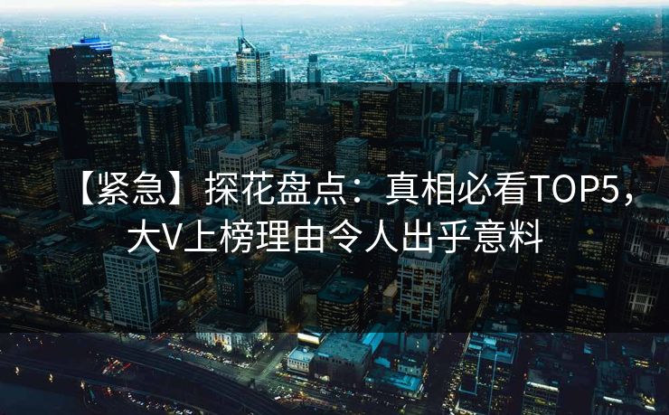 【紧急】探花盘点：真相必看TOP5，大V上榜理由令人出乎意料