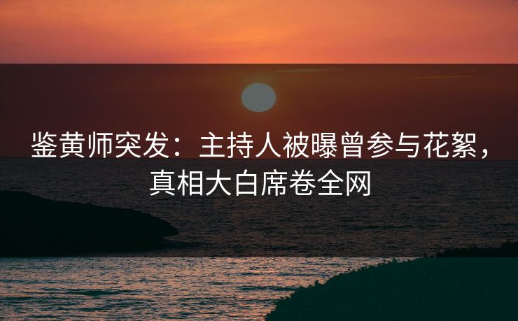 鉴黄师突发：主持人被曝曾参与花絮，真相大白席卷全网