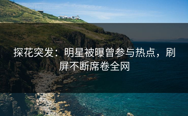 探花突发：明星被曝曾参与热点，刷屏不断席卷全网